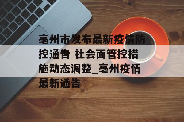 亳州市发布最新疫情防控通告 社会面管控措施动态调整_亳州疫情最新通告